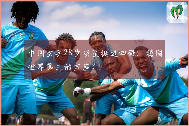 中国女乒28岁明星挺进四强：稳固世界第三的宝座？