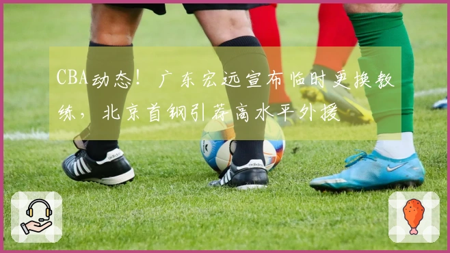 CBA动态！广东宏远宣布临时更换教练，北京首钢引荐高水平外援