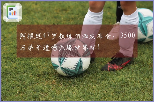 阿根廷47岁教练泪洒发布会，3500万弟子遗憾无缘世界杯！