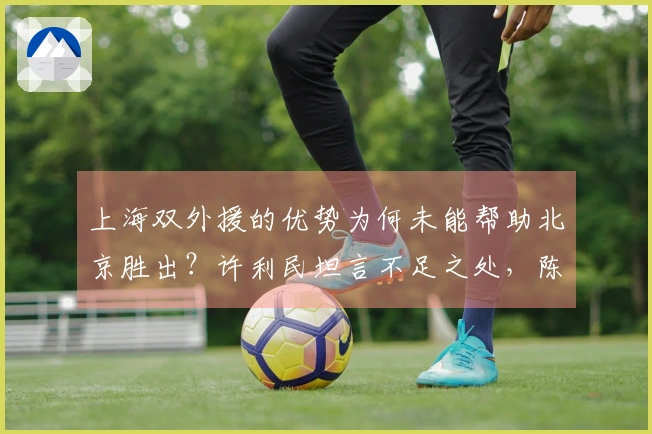 上海双外援的优势为何未能帮助北京胜出？许利民坦言不足之处，陈盈俊更直言不讳