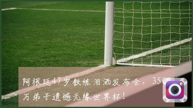 阿根廷47岁教练泪洒发布会，3500万弟子遗憾无缘世界杯！