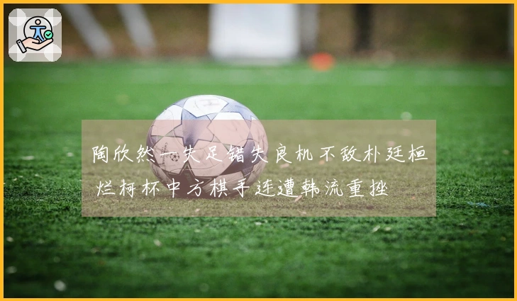 陶欣然一失足错失良机不敌朴廷桓 烂柯杯中方棋手连遭韩流重挫