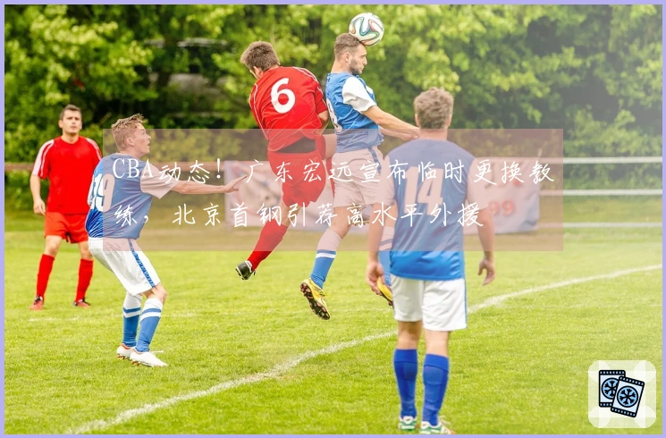 CBA动态！广东宏远宣布临时更换教练，北京首钢引荐高水平外援