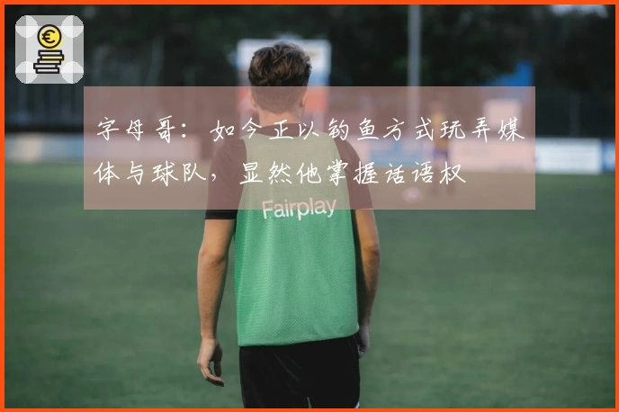 字母哥：如今正以钓鱼方式玩弄媒体与球队，显然他掌握话语权