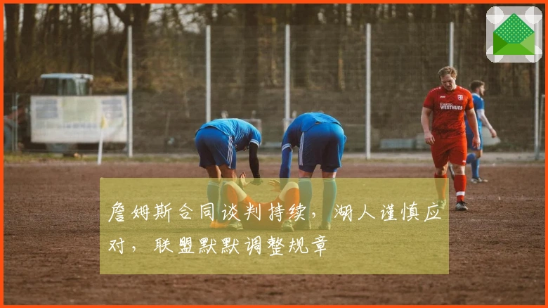 詹姆斯合同谈判持续，湖人谨慎应对，联盟默默调整规章