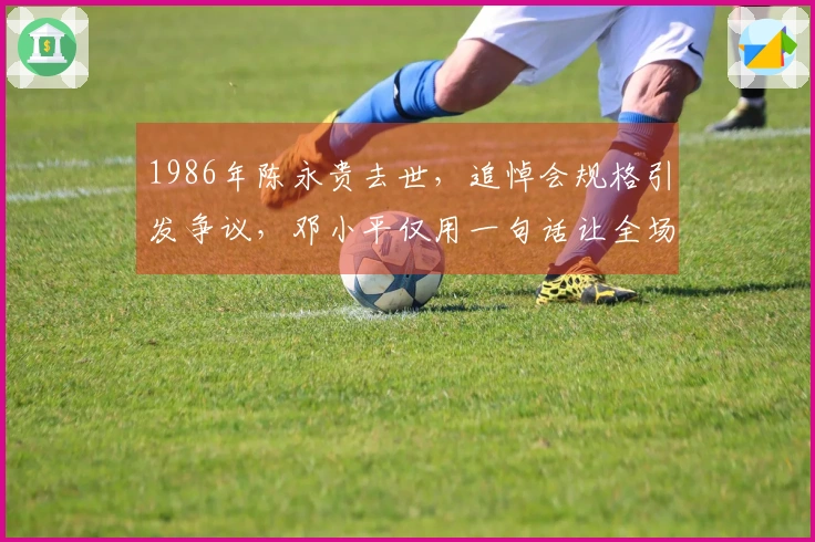 1986年陈永贵去世，追悼会规格引发争议，邓小平仅用一句话让全场肃静