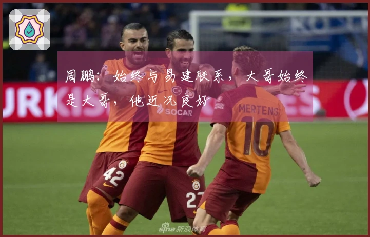周鹏：始终与易建联系，大哥始终是大哥，他近况良好