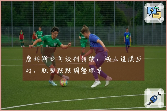 詹姆斯合同谈判持续，湖人谨慎应对，联盟默默调整规章