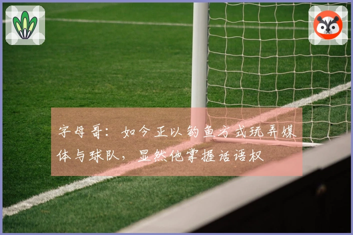 字母哥：如今正以钓鱼方式玩弄媒体与球队，显然他掌握话语权